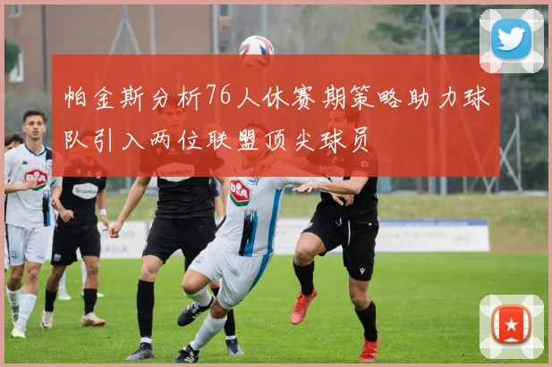 帕金斯分析76人休赛期策略助力球队引入两位联盟顶尖球员