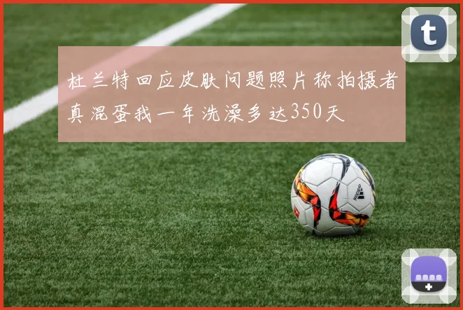杜兰特回应皮肤问题照片称拍摄者真混蛋我一年洗澡多达350天