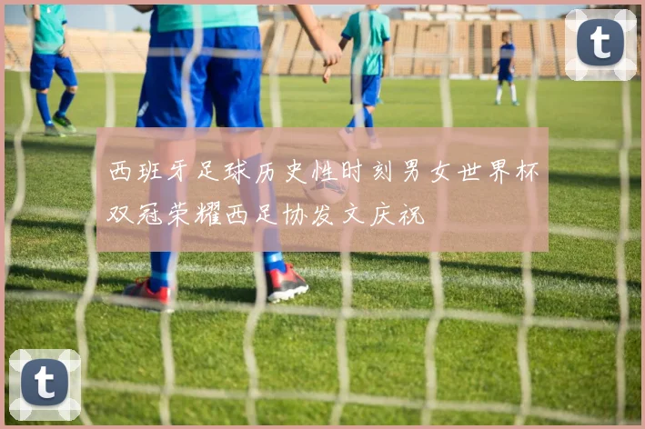西班牙足球历史性时刻男女世界杯双冠荣耀西足协发文庆祝