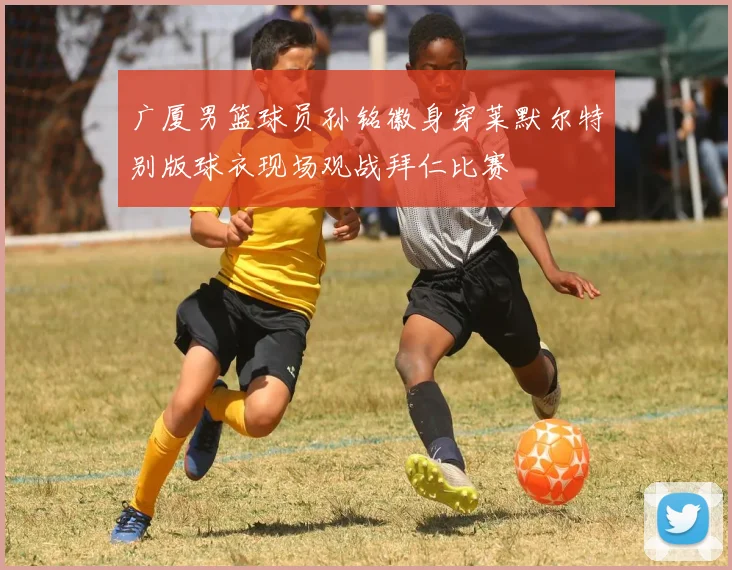 广厦男篮球员孙铭徽身穿莱默尔特别版球衣现场观战拜仁比赛