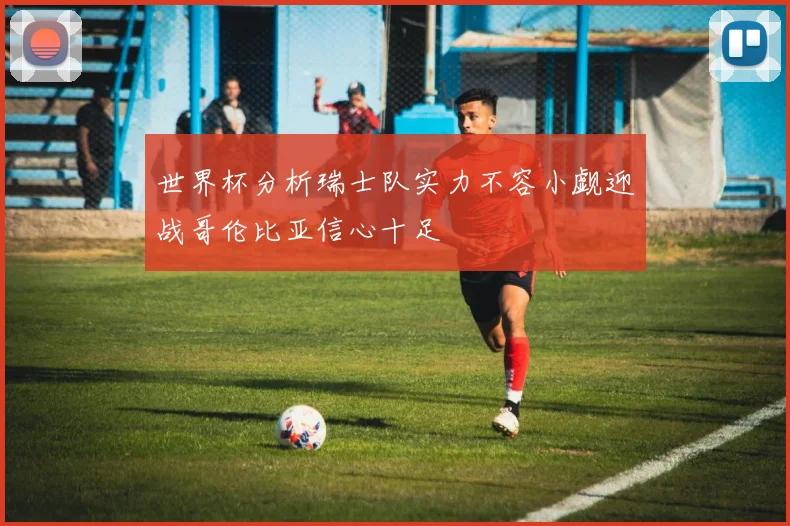 世界杯分析瑞士队实力不容小觑迎战哥伦比亚信心十足