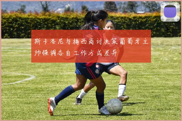 斯卡洛尼与梅西商讨决策葡萄牙主帅强调各自工作方式差异