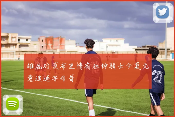 雄鹿对莫布里情有独钟骑士今夏无意追逐字母哥