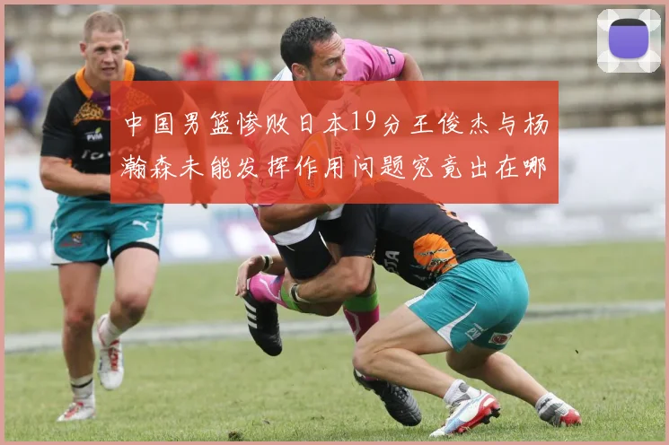 中国男篮惨败日本19分王俊杰与杨瀚森未能发挥作用问题究竟出在哪儿