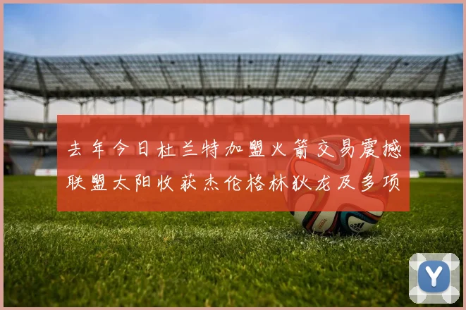 去年今日杜兰特加盟火箭交易震撼联盟太阳收获杰伦格林狄龙及多项选秀权