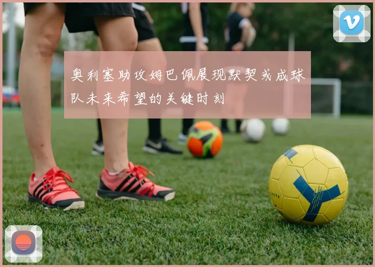 奥利塞助攻姆巴佩展现默契或成球队未来希望的关键时刻
