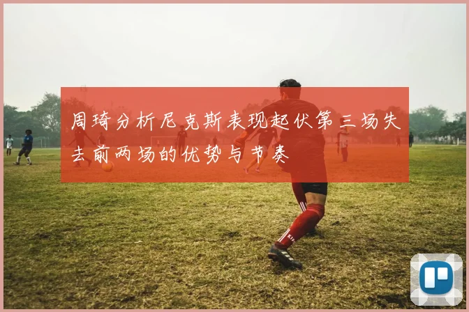 周琦分析尼克斯表现起伏第三场失去前两场的优势与节奏