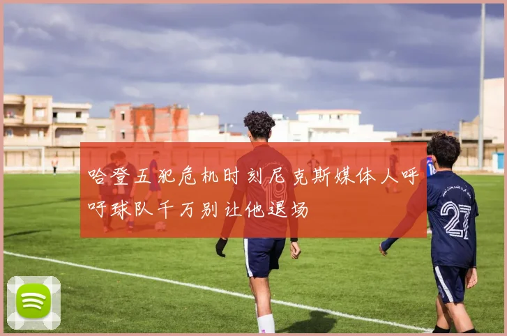 哈登五犯危机时刻尼克斯媒体人呼吁球队千万别让他退场