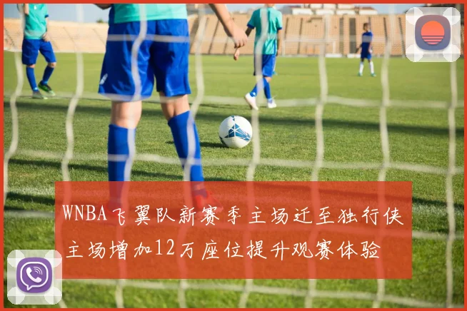 WNBA飞翼队新赛季主场迁至独行侠主场增加12万座位提升观赛体验