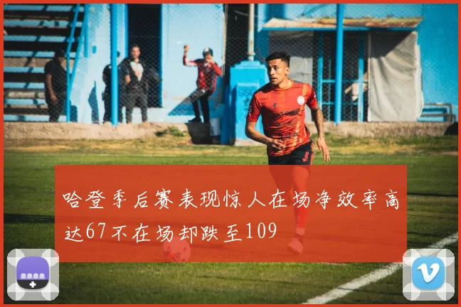 哈登季后赛表现惊人在场净效率高达67不在场却跌至109