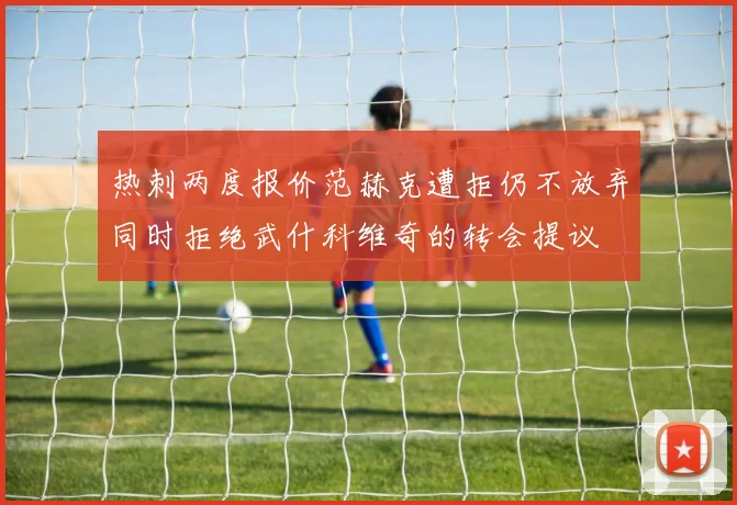 热刺两度报价范赫克遭拒仍不放弃同时拒绝武什科维奇的转会提议