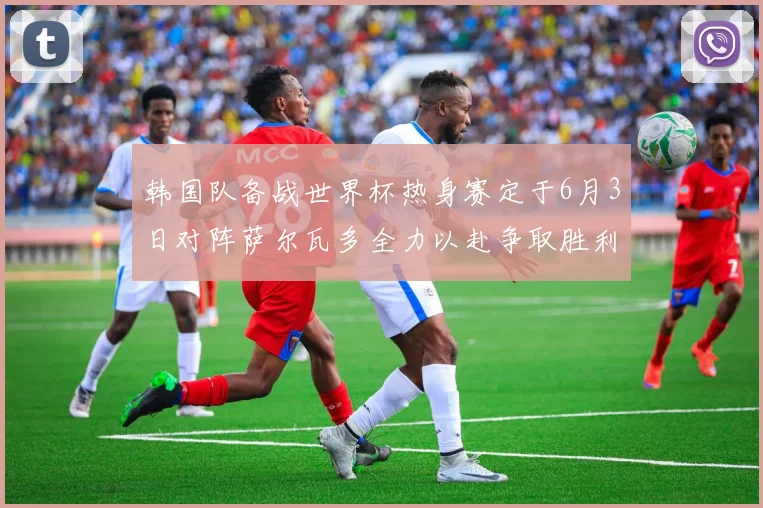 韩国队备战世界杯热身赛定于6月3日对阵萨尔瓦多全力以赴争取胜利