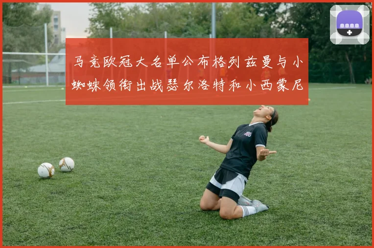 马竞欧冠大名单公布格列兹曼与小蜘蛛领衔出战瑟尔洛特和小西蒙尼在列