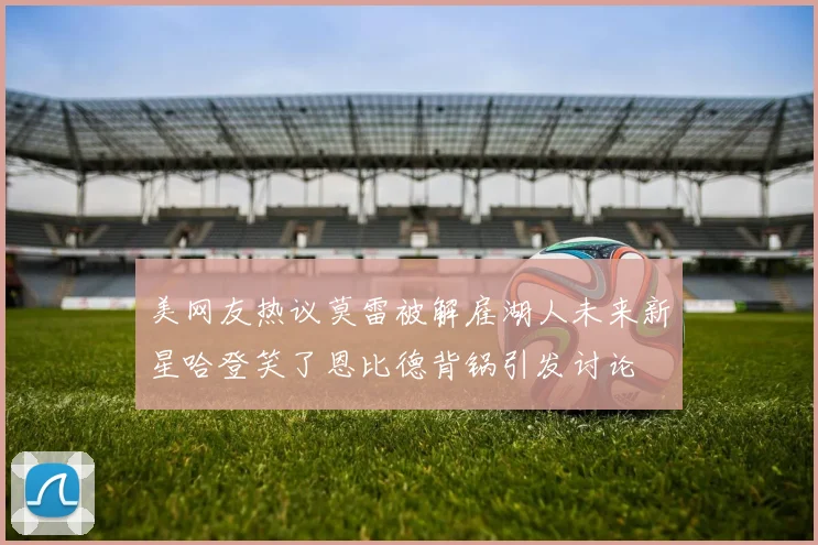 美网友热议莫雷被解雇湖人未来新星哈登笑了恩比德背锅引发讨论