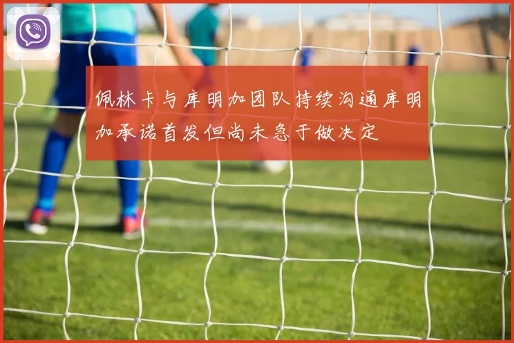 佩林卡与库明加团队持续沟通库明加承诺首发但尚未急于做决定