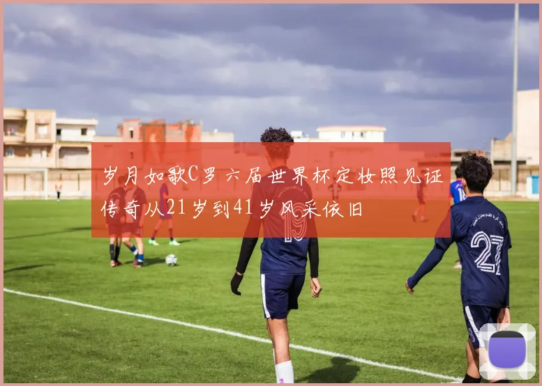 岁月如歌C罗六届世界杯定妆照见证传奇从21岁到41岁风采依旧
