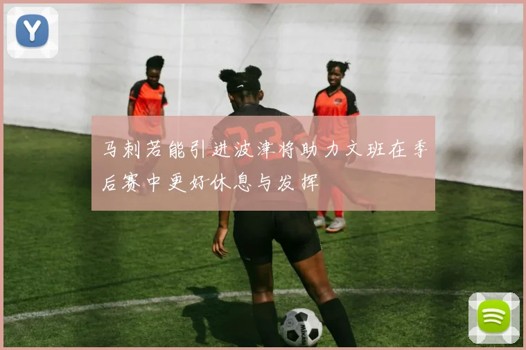 马刺若能引进波津将助力文班在季后赛中更好休息与发挥