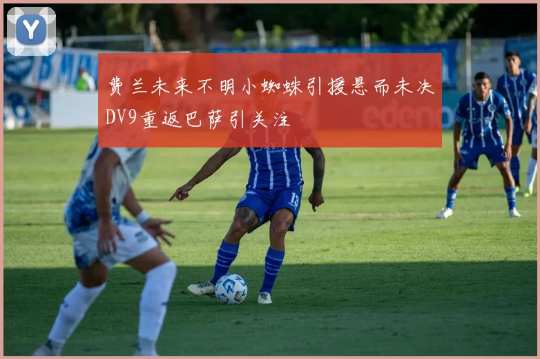 费兰未来不明小蜘蛛引援悬而未决DV9重返巴萨引关注
