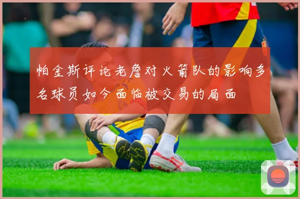 帕金斯评论老詹对火箭队的影响多名球员如今面临被交易的局面