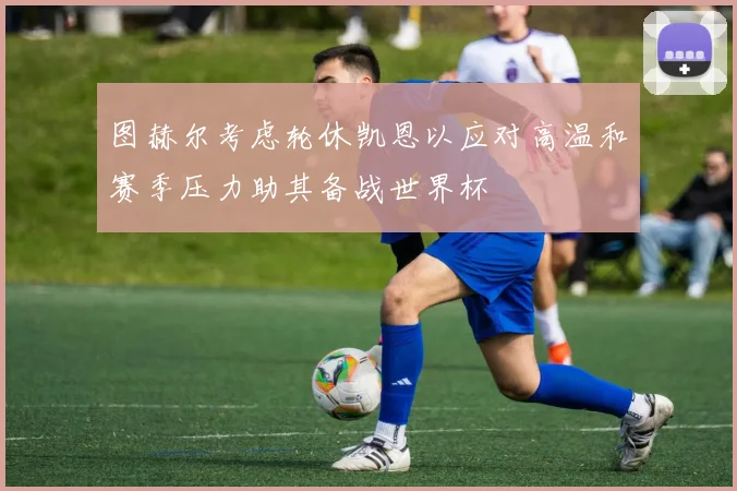 图赫尔考虑轮休凯恩以应对高温和赛季压力助其备战世界杯