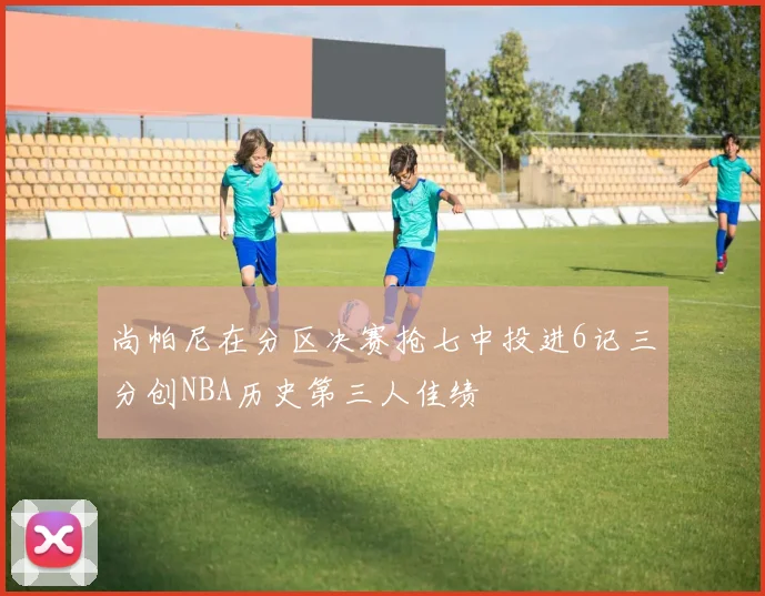 尚帕尼在分区决赛抢七中投进6记三分创NBA历史第三人佳绩