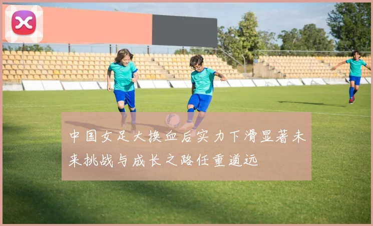 中国女足大换血后实力下滑显著未来挑战与成长之路任重道远
