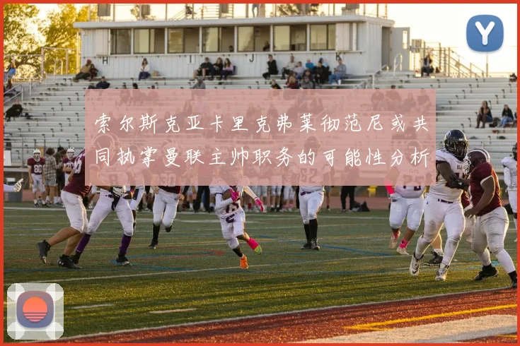 索尔斯克亚卡里克弗莱彻范尼或共同执掌曼联主帅职务的可能性分析