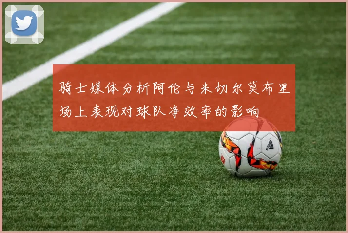 骑士媒体分析阿伦与米切尔莫布里场上表现对球队净效率的影响