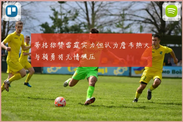 蒂格称赞雷霆实力但认为詹韦热火与骑勇将无情碾压