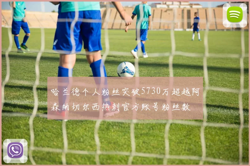 哈兰德个人粉丝突破5730万超越阿森纳切尔西热刺官方账号粉丝数