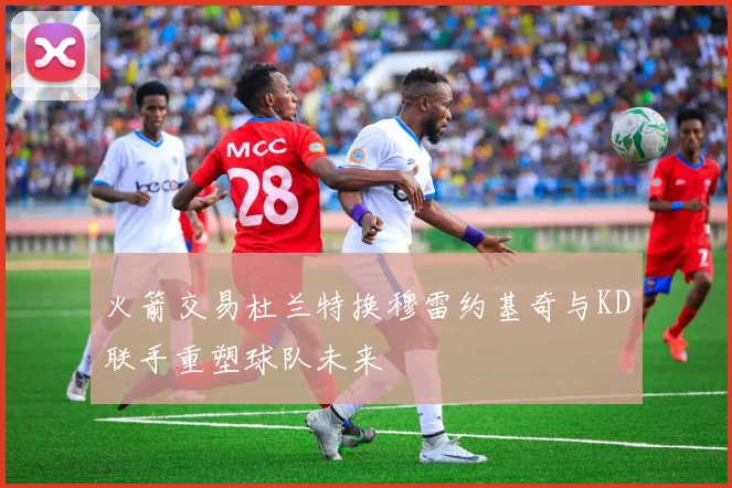 火箭交易杜兰特换穆雷约基奇与KD联手重塑球队未来