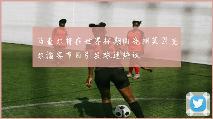 马奎尔将在世界杯期间亮相莱因克尔播客节目引发球迷热议