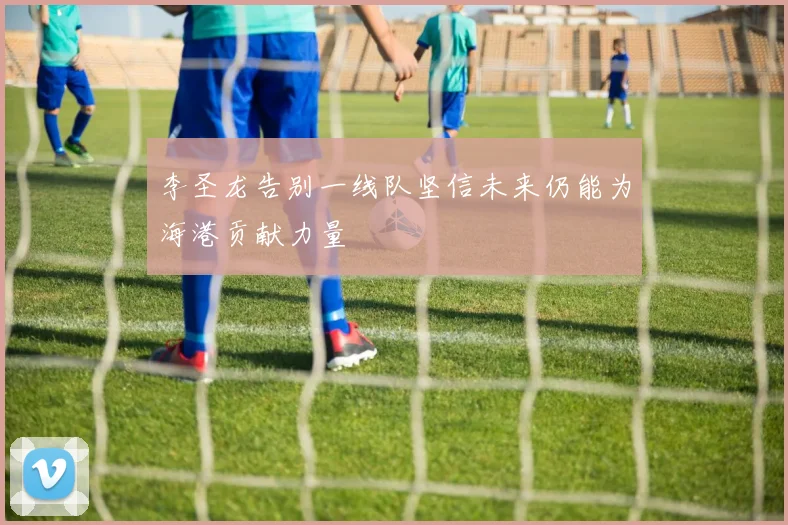 李圣龙告别一线队坚信未来仍能为海港贡献力量