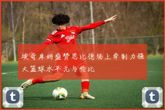 埃奇库姆盛赞恩比德场上牵制力强大篮球水平无与伦比