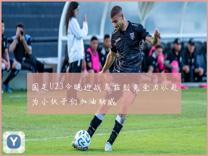 国足U23今晚迎战乌兹别克全力以赴为小伙子们加油助威